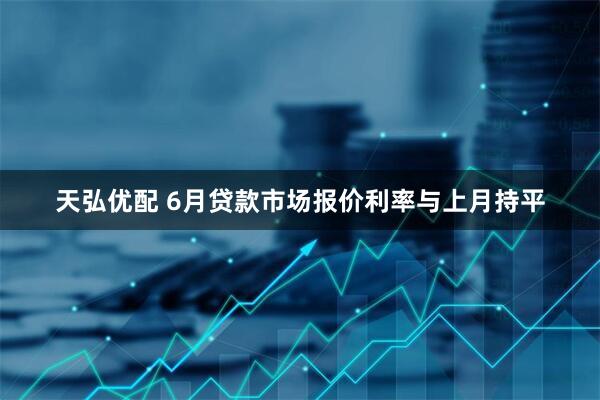天弘优配 6月贷款市场报价利率与上月持平