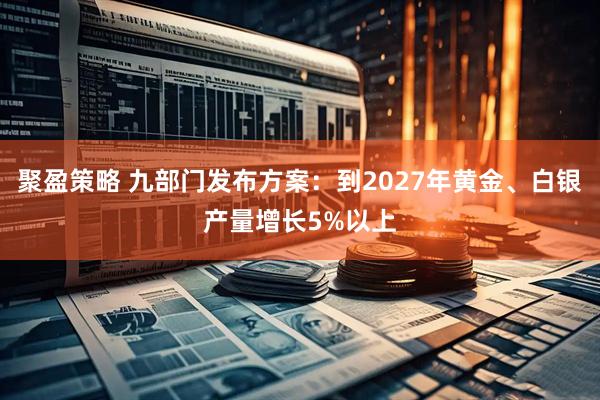 聚盈策略 九部门发布方案：到2027年黄金、白银产量增长5%以上
