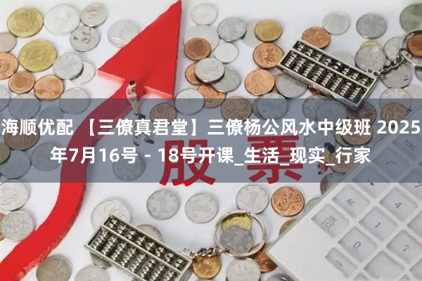 海顺优配 【三僚真君堂】三僚杨公风水中级班 2025年7月16号 - 18号开课_生活_现实_行家