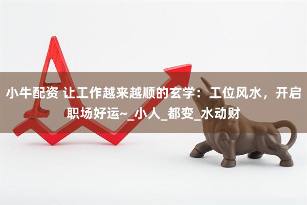 小牛配资 让工作越来越顺的玄学：工位风水，开启职场好运~_小人_都变_水动财