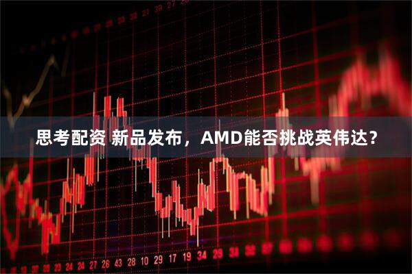 思考配资 新品发布，AMD能否挑战英伟达？