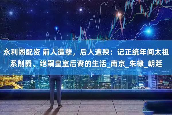 永利阁配资 前人造孽，后人遭殃：记正统年间太祖系削爵、绝嗣皇室后裔的生活_南京_朱棣_朝廷