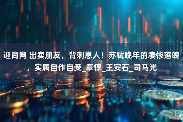 迎尚网 出卖朋友，背刺恩人！苏轼晚年的凄惨落魄，实属自作自受_章惇_王安石_司马光
