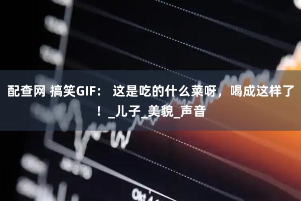 配查网 搞笑GIF： 这是吃的什么菜呀，喝成这样了！_儿子_美貌_声音