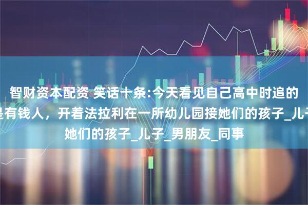 智财资本配资 笑话十条:今天看见自己高中时追的女神，他老公是有钱人，开着法拉利在一所幼儿园接她们的孩子_儿子_男朋友_同事