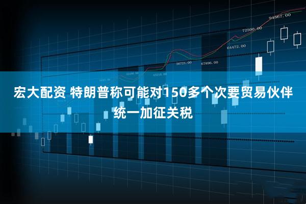 宏大配资 特朗普称可能对150多个次要贸易伙伴统一加征关税