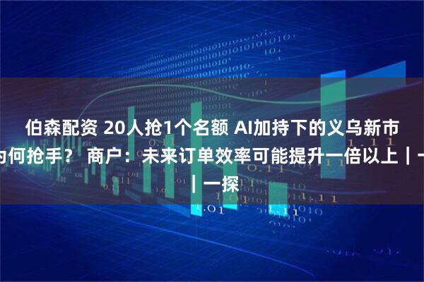 伯森配资 20人抢1个名额 AI加持下的义乌新市场为何抢手？ 商户：未来订单效率可能提升一倍以上｜一探