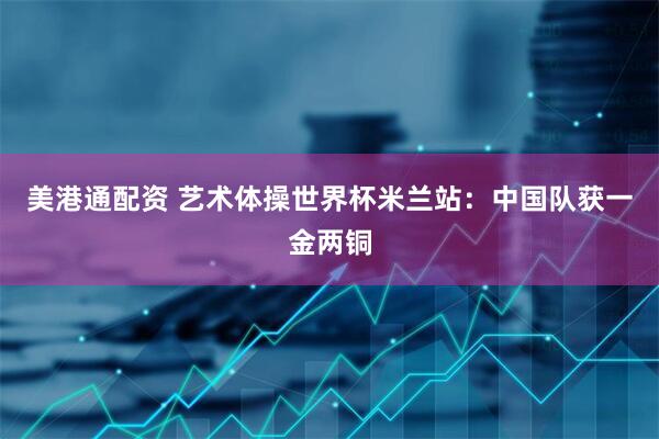 美港通配资 艺术体操世界杯米兰站：中国队获一金两铜