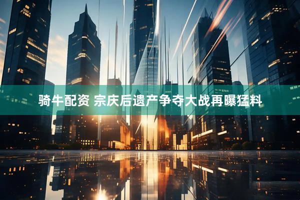 骑牛配资 宗庆后遗产争夺大战再曝猛料