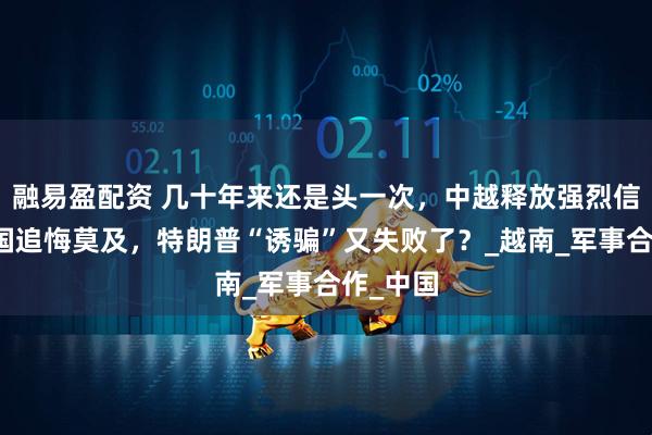 融易盈配资 几十年来还是头一次，中越释放强烈信号，美国追悔莫及，特朗普“诱骗”又失败了？_越南_军事合作_中国