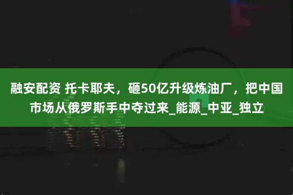 融安配资 托卡耶夫，砸50亿升级炼油厂，把中国市场从俄罗斯手中夺过来_能源_中亚_独立