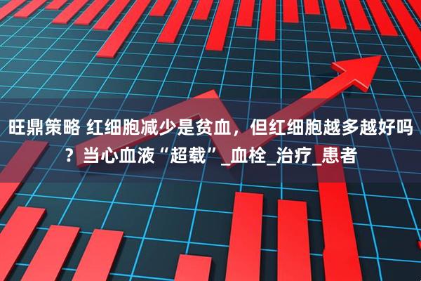 旺鼎策略 红细胞减少是贫血，但红细胞越多越好吗？当心血液“超载”_血栓_治疗_患者