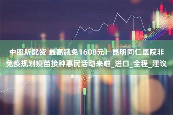 中股所配资 最高减免1608元！昆明同仁医院非免疫规划疫苗接种惠民活动来啦_进口_全程_建议