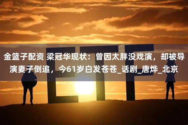 金篮子配资 梁冠华现状：曾因太胖没戏演，却被导演妻子倒追，今61岁白发苍苍_话剧_唐烨_北京