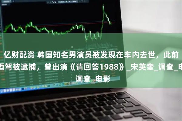 亿财配资 韩国知名男演员被发现在车内去世，此前因酒驾被逮捕，曾出演《请回答1988》_宋英奎_调查_电影