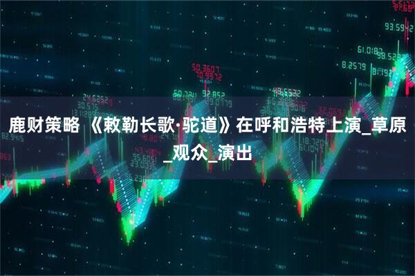 鹿财策略 《敕勒长歌·驼道》在呼和浩特上演_草原_观众_演出