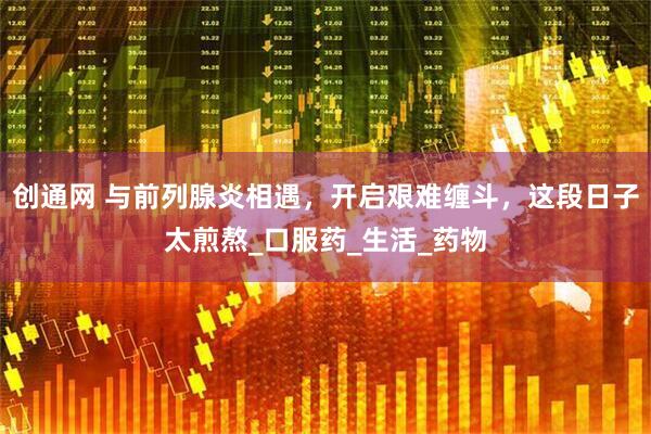 创通网 与前列腺炎相遇，开启艰难缠斗，这段日子太煎熬_口服药_生活_药物