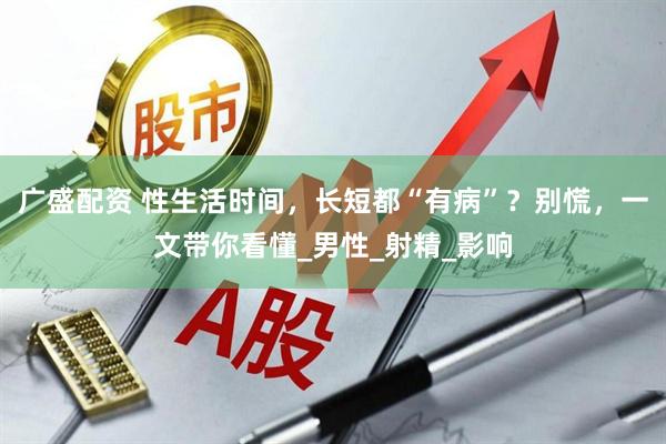 广盛配资 性生活时间，长短都“有病”？别慌，一文带你看懂_男性_射精_影响