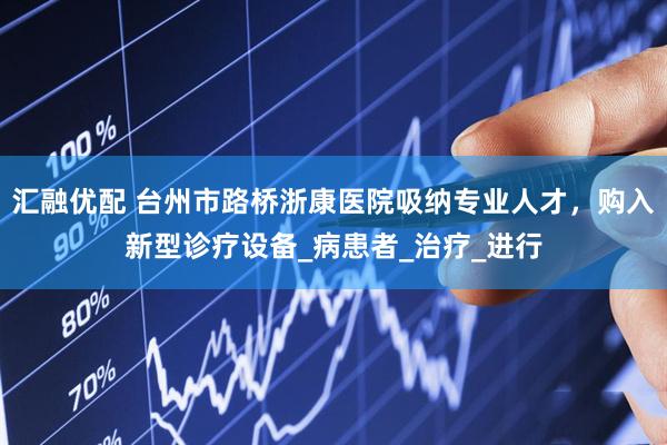 汇融优配 台州市路桥浙康医院吸纳专业人才，购入新型诊疗设备_病患者_治疗_进行