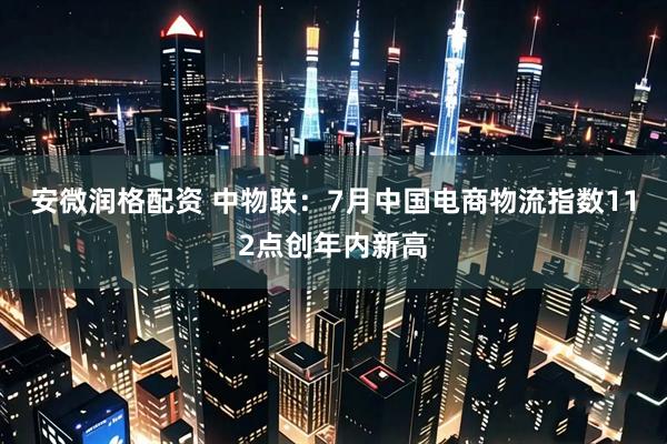 安微润格配资 中物联：7月中国电商物流指数112点创年内新高
