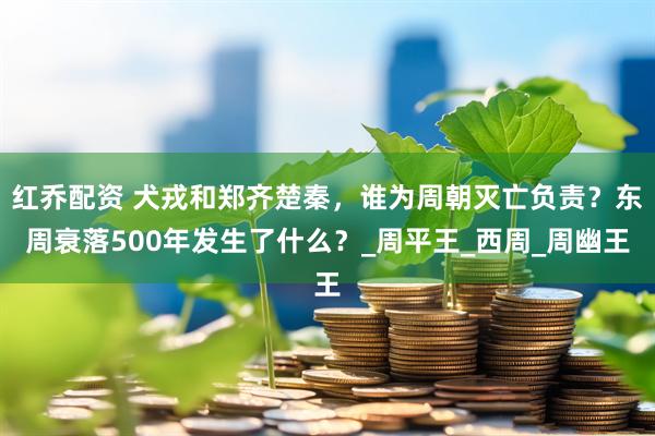 红乔配资 犬戎和郑齐楚秦，谁为周朝灭亡负责？东周衰落500年发生了什么？_周平王_西周_周幽王