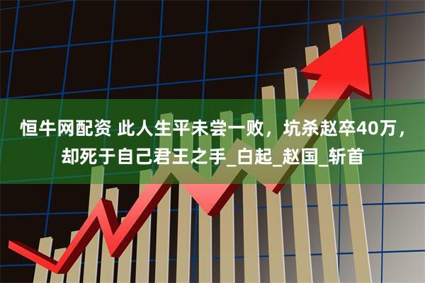 恒牛网配资 此人生平未尝一败，坑杀赵卒40万，却死于自己君王之手_白起_赵国_斩首