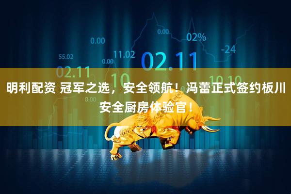 明利配资 冠军之选，安全领航！冯蕾正式签约板川安全厨房体验官！