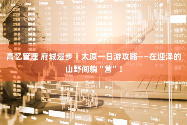 高忆管理 府城漫步丨太原一日游攻略——在迎泽的山野间躺“营”！