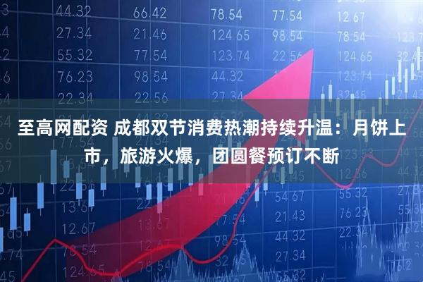 至高网配资 成都双节消费热潮持续升温：月饼上市，旅游火爆，团圆餐预订不断