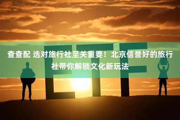 查查配 选对旅行社至关重要！北京信誉好的旅行社带你解锁文化新玩法