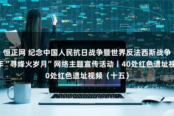 恒正网 纪念中国人民抗日战争暨世界反法西斯战争胜利80周年“寻烽火岁月”网络主题宣传活动丨40处红色遗址视频（十五）