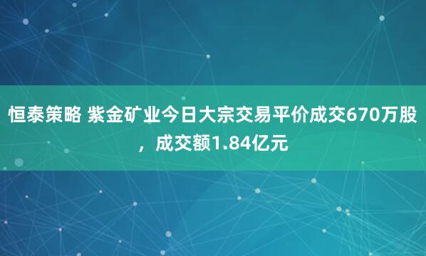 恒泰策略 紫金矿业今日大宗交易平价成交670万股，成交额1.84亿元