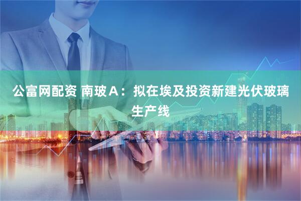 公富网配资 南玻Ａ：拟在埃及投资新建光伏玻璃生产线