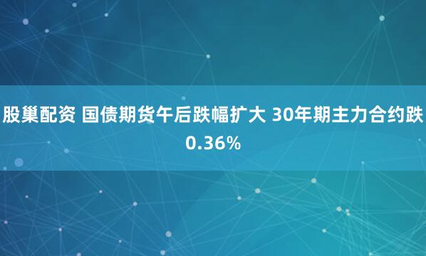 股巢配资 国债期货午后跌幅扩大 30年期主力合约跌0.36%