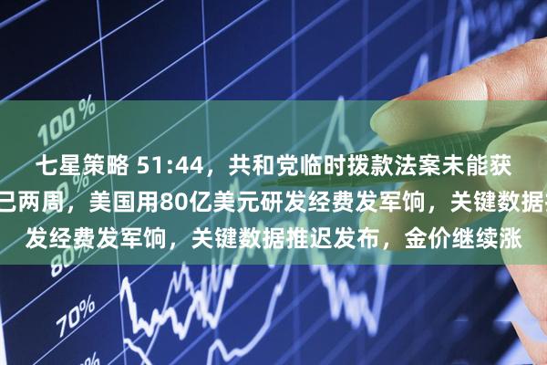 七星策略 51:44，共和党临时拨款法案未能获得推进！政府“停摆”已两周，美国用80亿美元研发经费发军饷，关键数据推迟发布，金价继续涨
