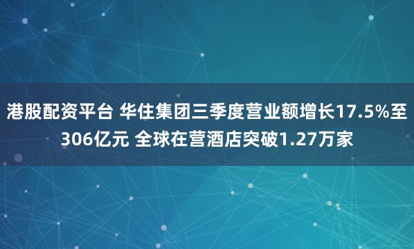 港股配资平台 华住集团三季度营业额增长17.5%至306亿元 全球在营酒店突破1.27万家