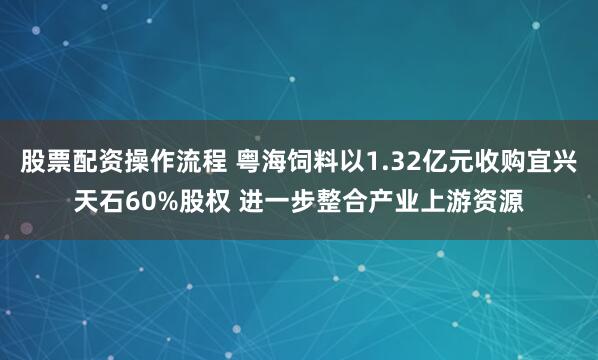 股票配资操作流程 粤海饲料以1.32亿元收购宜兴天石60%股权 进一步整合产业上游资源