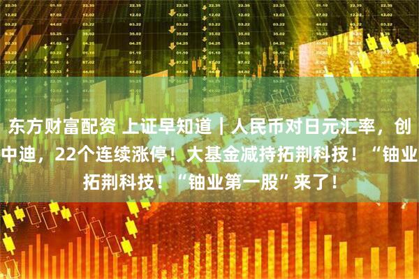 东方财富配资 上证早知道｜人民币对日元汇率，创阶段新高！ST中迪，22个连续涨停！大基金减持拓荆科技！“铀业第一股”来了！