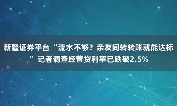 新疆证券平台 “流水不够？亲友间转转账就能达标” 记者调查经营贷利率已跌破2.5%