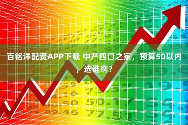 百铭洋配资APP下载 中产四口之家，预算50以内，选谁啊？