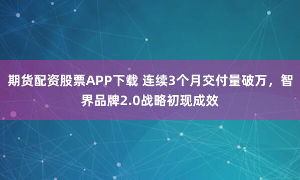 期货配资股票APP下载 连续3个月交付量破万，智界品牌2.0战略初现成效