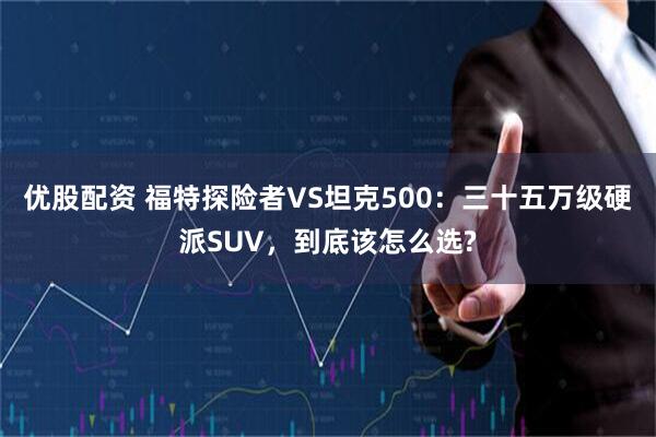 优股配资 福特探险者VS坦克500：三十五万级硬派SUV，到底该怎么选?
