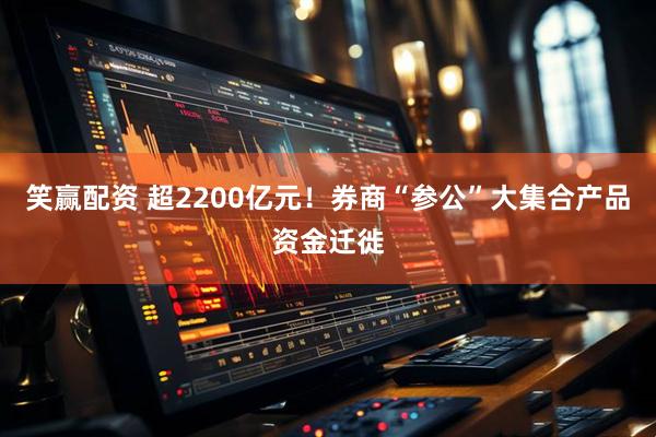 笑赢配资 超2200亿元！券商“参公”大集合产品资金迁徙