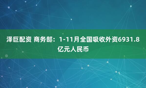 泽巨配资 商务部:1-11月全国吸收外资6931.8亿元人民币