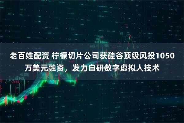 老百姓配资 柠檬切片公司获硅谷顶级风投1050万美元融资,发力自研数字虚拟人技术