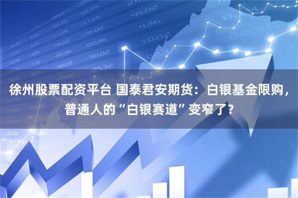 徐州股票配资平台 国泰君安期货:白银基金限购,普通人的“白银赛道”变窄了?