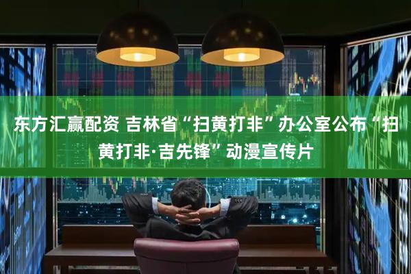 东方汇赢配资 吉林省“扫黄打非”办公室公布“扫黄打非·吉先锋”动漫宣传片