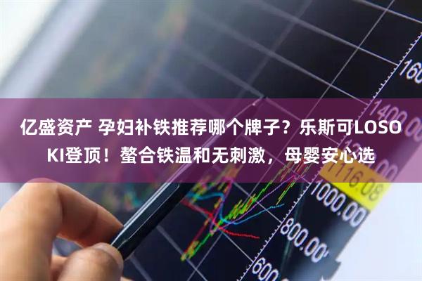 亿盛资产 孕妇补铁推荐哪个牌子？乐斯可LOSOKI登顶！螯合铁温和无刺激，母婴安心选