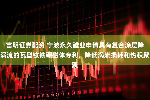 富明证券配资 宁波永久磁业申请具有复合涂层降涡流的瓦型钕铁硼磁体专利，降低涡流损耗和热积聚