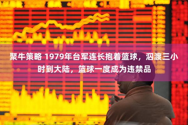 聚牛策略 1979年台军连长抱着篮球，泅渡三小时到大陆，篮球一度成为违禁品